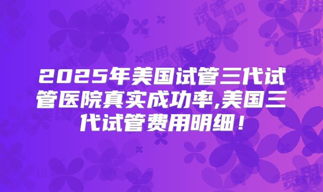 2025年美国试管三代试管医院真实成功率,美国三代试管费用明细！