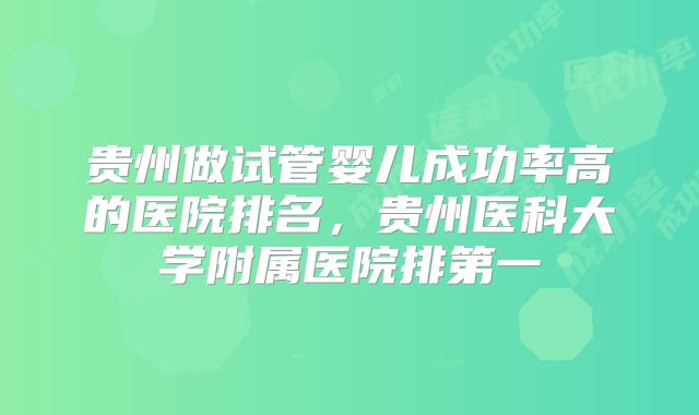 贵州做试管婴儿成功率高的医院排名，贵州医科大学附属医院排第一