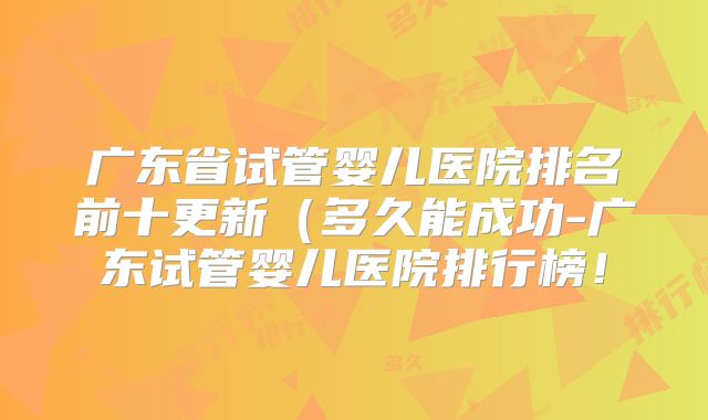 广东省试管婴儿医院排名前十更新(多久能成功-广东试管婴儿医院排行榜!