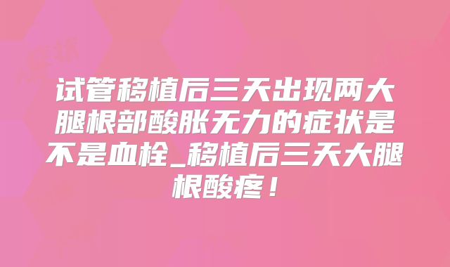 试管移植后三天出现两大腿根部酸胀无力的症状是不是血栓_移植后三天大腿根酸疼!