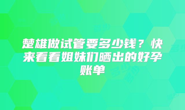 楚雄做试管要多少钱？快来看看姐妹们晒出的好孕账单