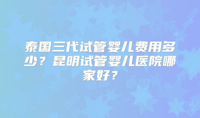 泰国三代试管婴儿费用多少？昆明试管婴儿医院哪家好？