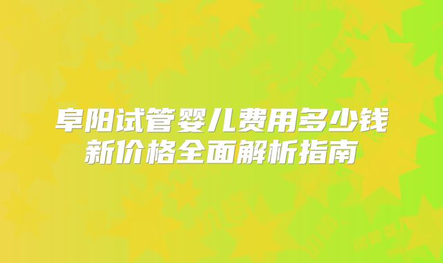 阜阳试管婴儿费用多少钱新价格全面解析指南