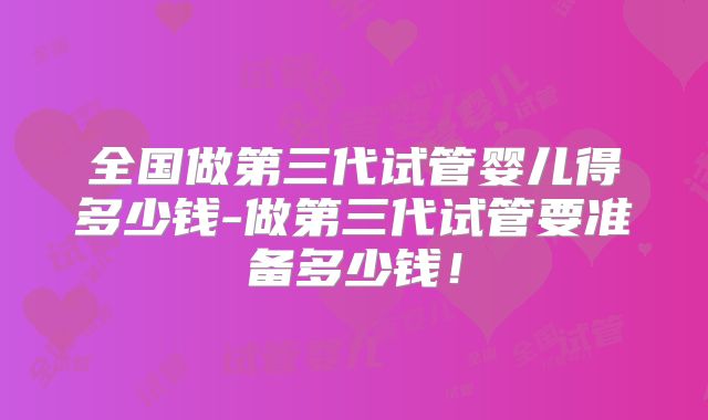 全国做第三代试管婴儿得多少钱-做第三代试管要准备多少钱！