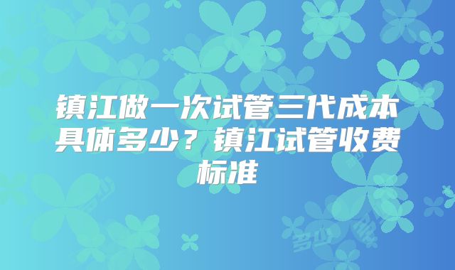 镇江做一次试管三代成本具体多少？镇江试管收费标准