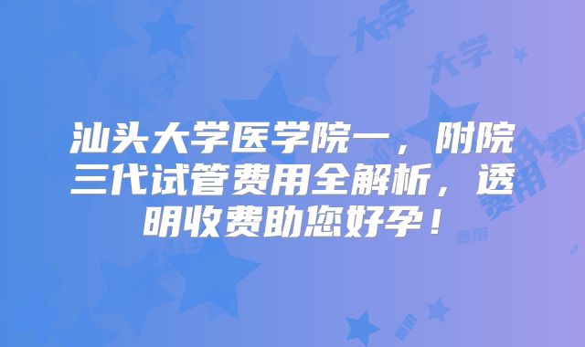 汕头大学医学院一，附院三代试管费用全解析，透明收费助您好孕！
