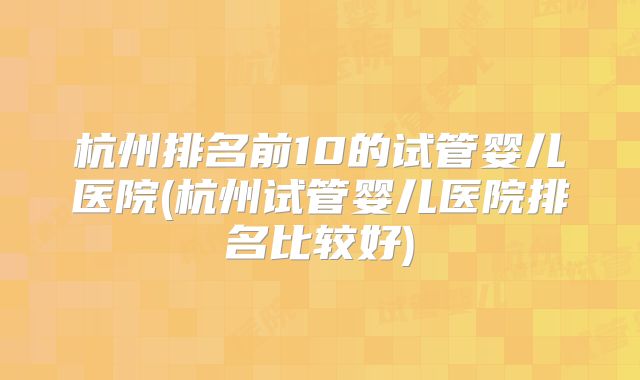 杭州排名前10的试管婴儿医院(杭州试管婴儿医院排名比较好)