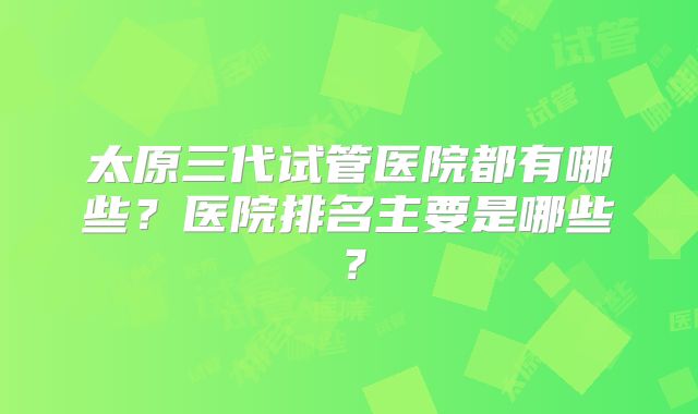 太原三代试管医院都有哪些？医院排名主要是哪些？