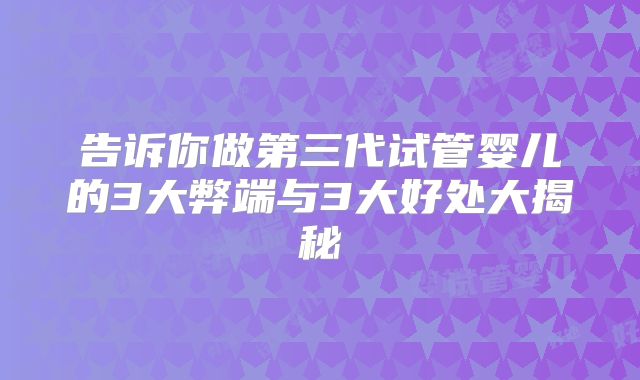告诉你做第三代试管婴儿的3大弊端与3大好处大揭秘