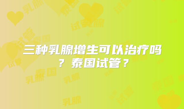 三种乳腺增生可以治疗吗?泰国试管?