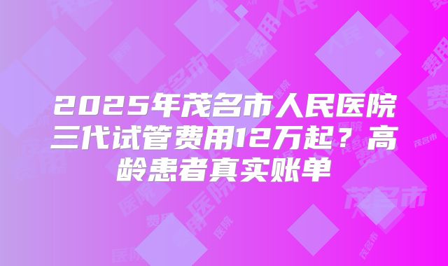 2025年茂名市人民医院三代试管费用12万起?高龄患者真实账单