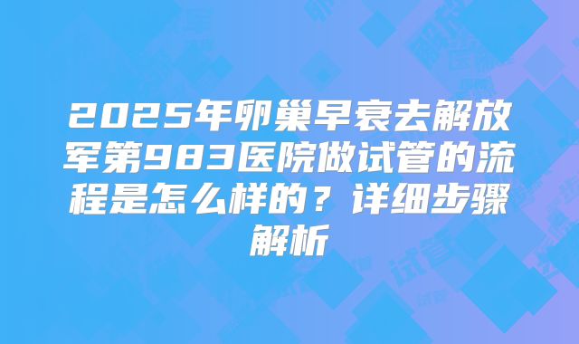2025年卵巢早衰去解放军第983医院做试管的流程是怎么样的?详细步骤解析