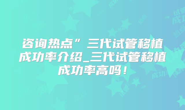 咨询热点”三代试管移植成功率介绍_三代试管移植成功率高吗！