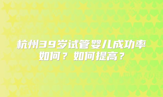 杭州39岁试管婴儿成功率如何？如何提高？