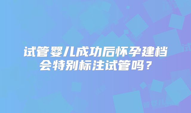 试管婴儿成功后怀孕建档会特别标注试管吗？