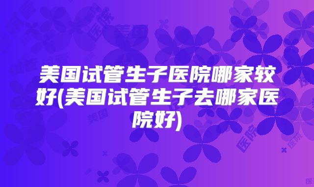 美国试管生子医院哪家较好(美国试管生子去哪家医院好)