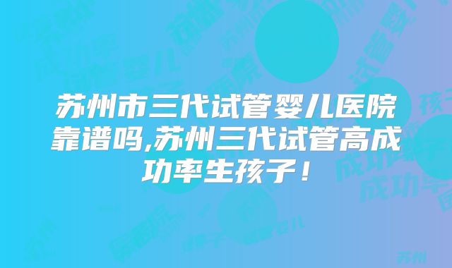 苏州市三代试管婴儿医院靠谱吗,苏州三代试管高成功率生孩子！