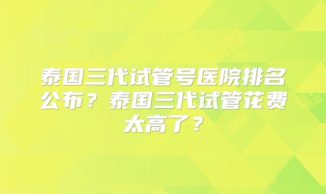 泰国三代试管号医院排名公布?泰国三代试管花费太高了?