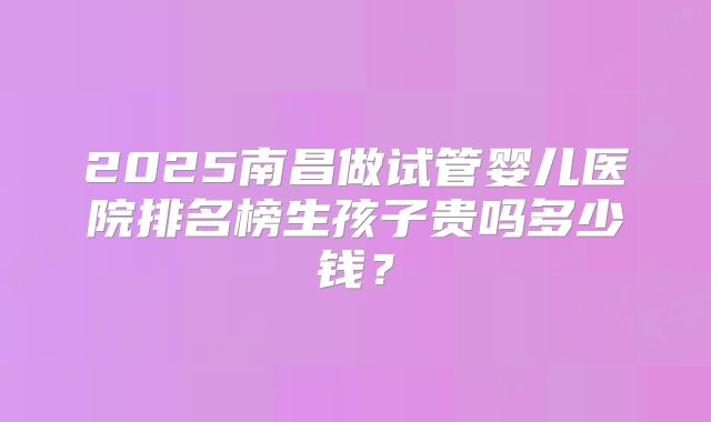 2025南昌做试管婴儿医院排名榜生孩子贵吗多少钱？