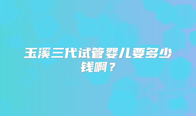 玉溪三代试管婴儿要多少钱啊？
