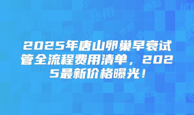 2025年唐山卵巢早衰试管全流程费用清单，2025最新价格曝光！