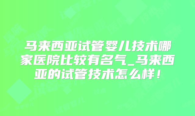 马来西亚试管婴儿技术哪家医院比较有名气_马来西亚的试管技术怎么样！