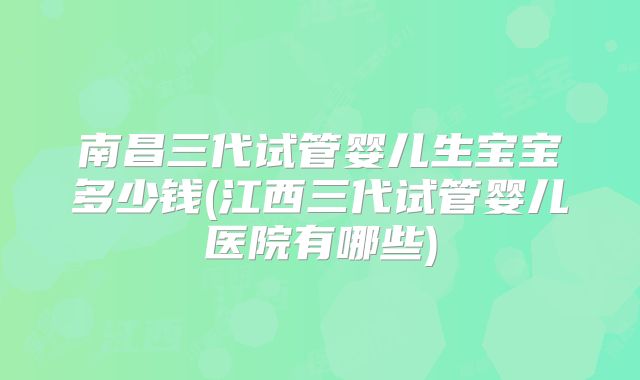 南昌三代试管婴儿生宝宝多少钱(江西三代试管婴儿医院有哪些)