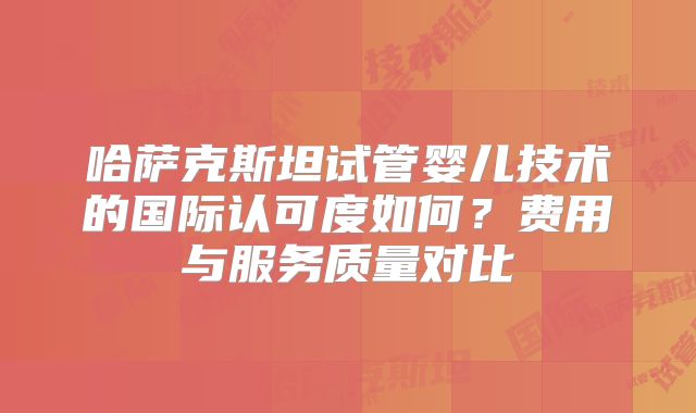 哈萨克斯坦试管婴儿技术的国际认可度如何？费用与服务质量对比