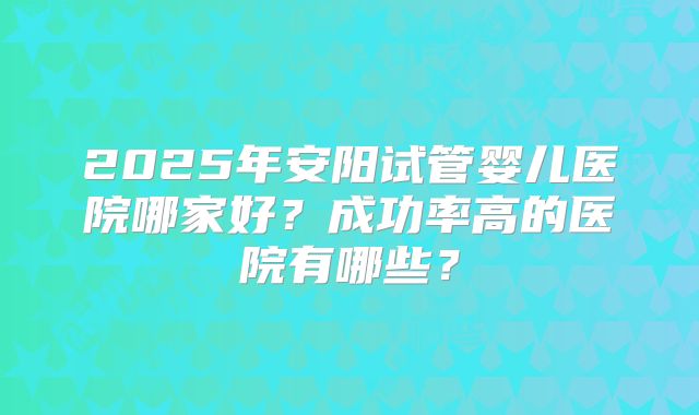2025年安阳试管婴儿医院哪家好？成功率高的医院有哪些？