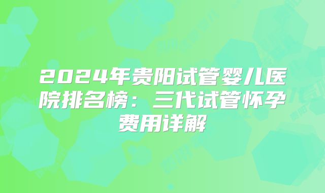 2024年贵阳试管婴儿医院排名榜:三代试管怀孕费用详解