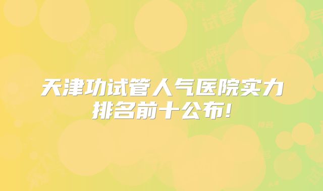 天津功试管人气医院实力排名前十公布!