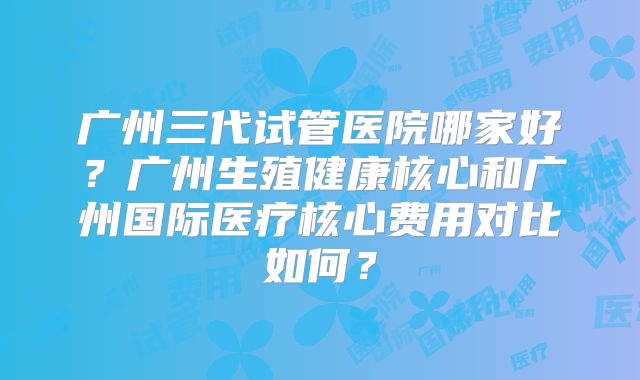 广州三代试管医院哪家好？广州生殖健康核心和广州国际医疗核心费用对比如何？