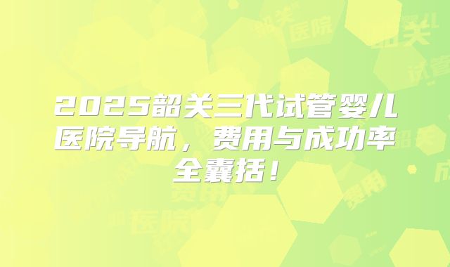 2025韶关三代试管婴儿医院导航，费用与成功率全囊括！