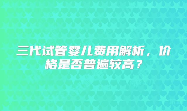 三代试管婴儿费用解析，价格是否普遍较高？