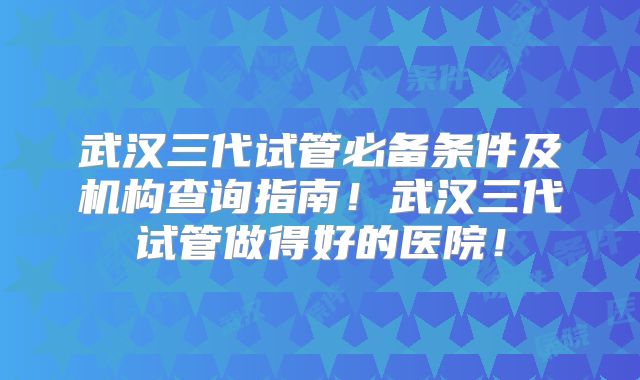 武汉三代试管必备条件及机构查询指南!武汉三代试管做得好的医院!