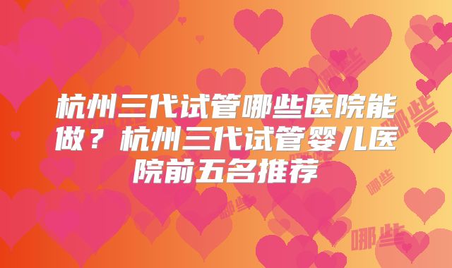杭州三代试管哪些医院能做？杭州三代试管婴儿医院前五名推荐