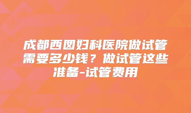 成都西囡妇科医院做试管需要多少钱？做试管这些准备-试管费用