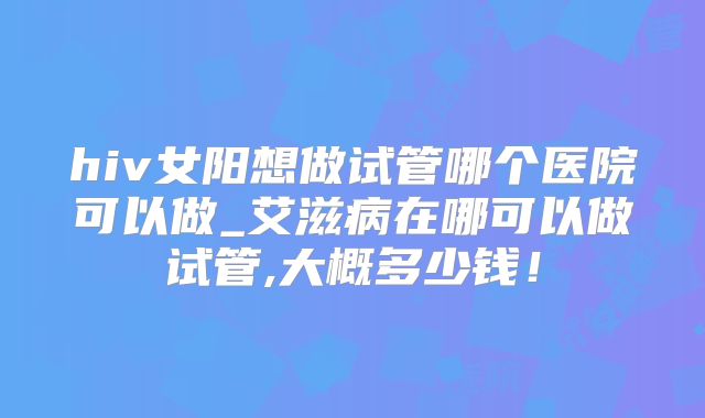 hiv女阳想做试管哪个医院可以做_艾滋病在哪可以做试管,大概多少钱！