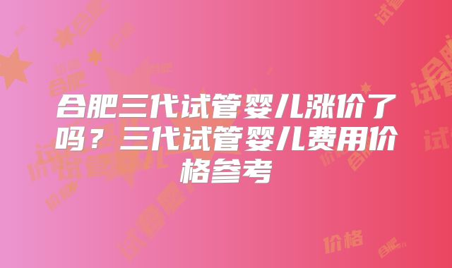 合肥三代试管婴儿涨价了吗？三代试管婴儿费用价格参考