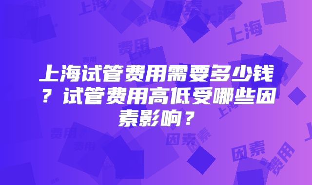 上海试管费用需要多少钱？试管费用高低受哪些因素影响？