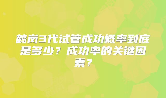 鹤岗3代试管成功概率到底是多少？成功率的关键因素？