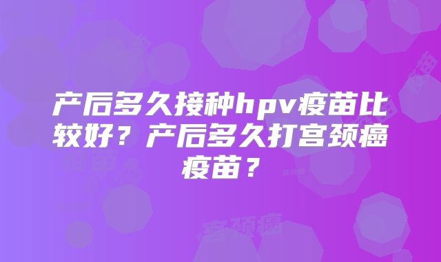 产后多久接种hpv疫苗比较好？产后多久打宫颈癌疫苗？
