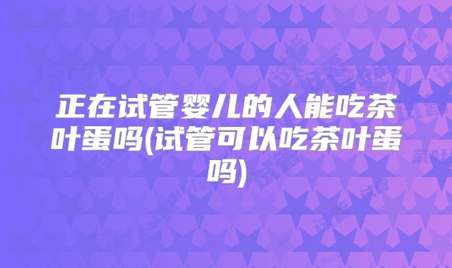 正在试管婴儿的人能吃茶叶蛋吗(试管可以吃茶叶蛋吗)