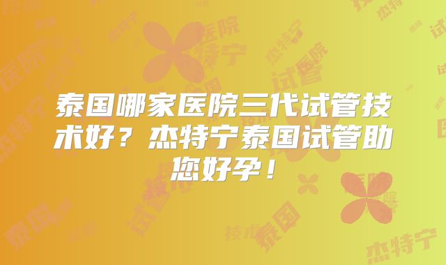 泰国哪家医院三代试管技术好？杰特宁泰国试管助您好孕！
