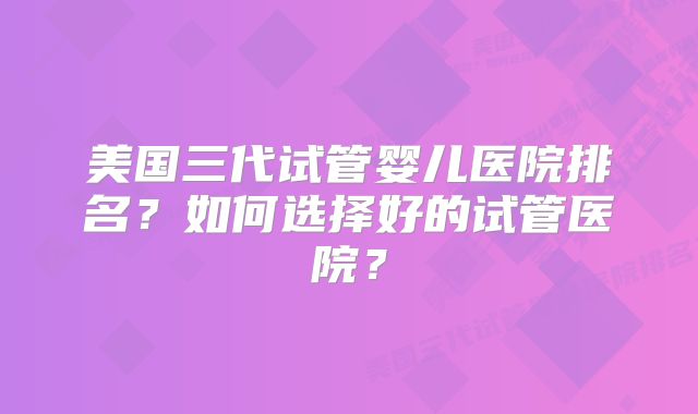 美国三代试管婴儿医院排名?如何选择好的试管医院?