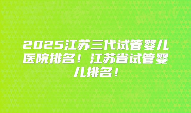 2025江苏三代试管婴儿医院排名!江苏省试管婴儿排名!