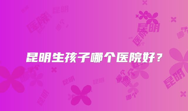 昆明生孩子哪个医院好？
