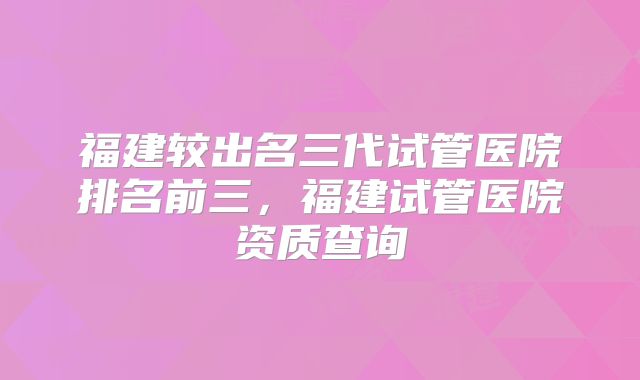 福建较出名三代试管医院排名前三，福建试管医院资质查询
