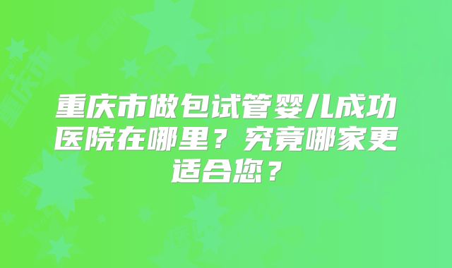 重庆市做包试管婴儿成功医院在哪里？究竟哪家更适合您？