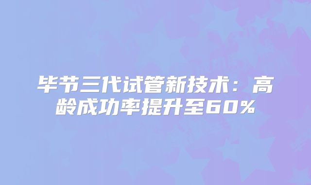 毕节三代试管新技术：高龄成功率提升至60%